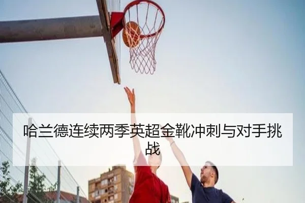 哈兰德连续两季英超金靴冲刺与对手挑战